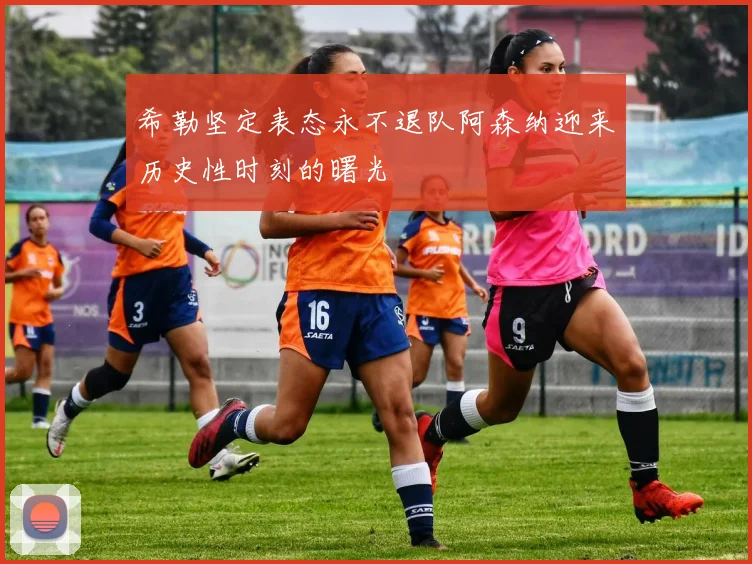 希勒坚定表态永不退队阿森纳迎来历史性时刻的曙光