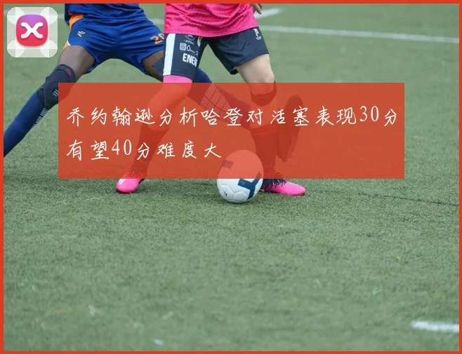 乔约翰逊分析哈登对活塞表现30分有望40分难度大