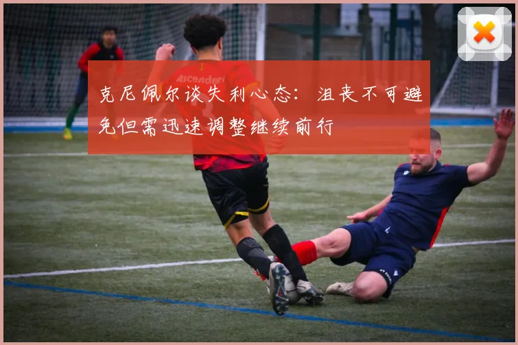 克尼佩尔谈失利心态：沮丧不可避免但需迅速调整继续前行