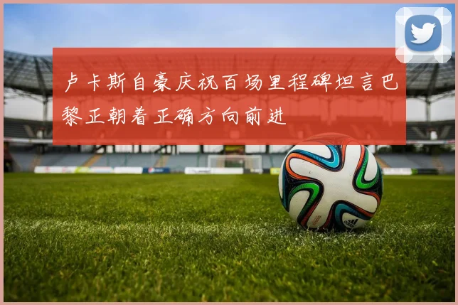 卢卡斯自豪庆祝百场里程碑坦言巴黎正朝着正确方向前进