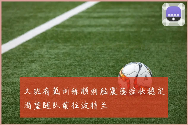 文班有氧训练顺利脑震荡症状稳定渴望随队前往波特兰