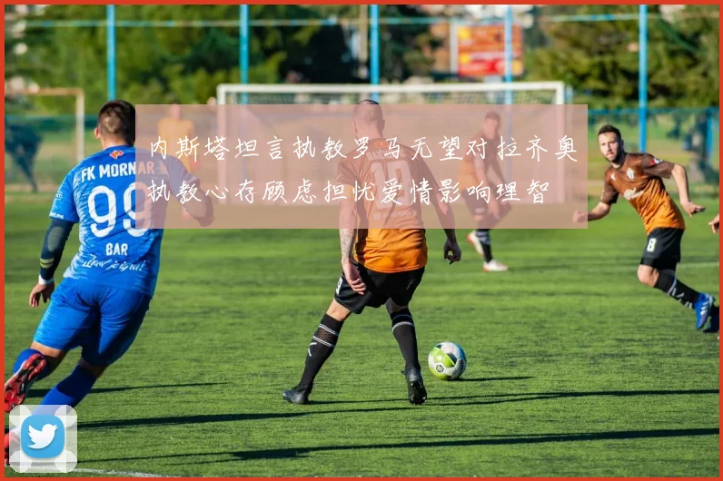内斯塔坦言执教罗马无望对拉齐奥执教心存顾虑担忧爱情影响理智