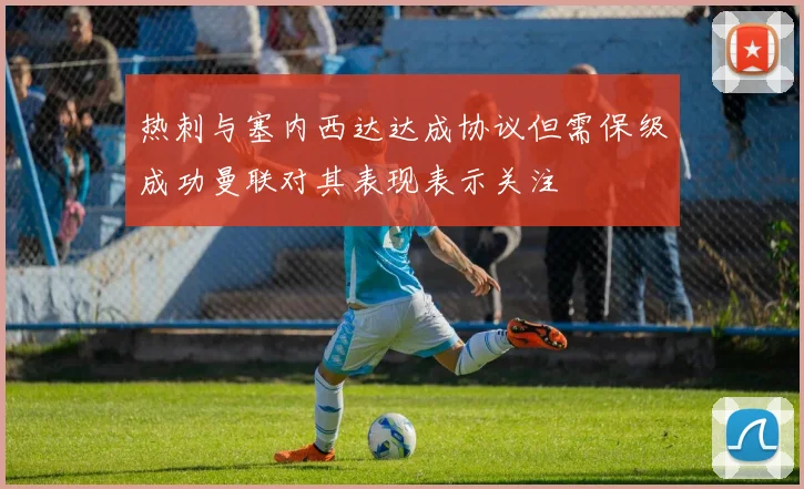 热刺与塞内西达达成协议但需保级成功曼联对其表现表示关注