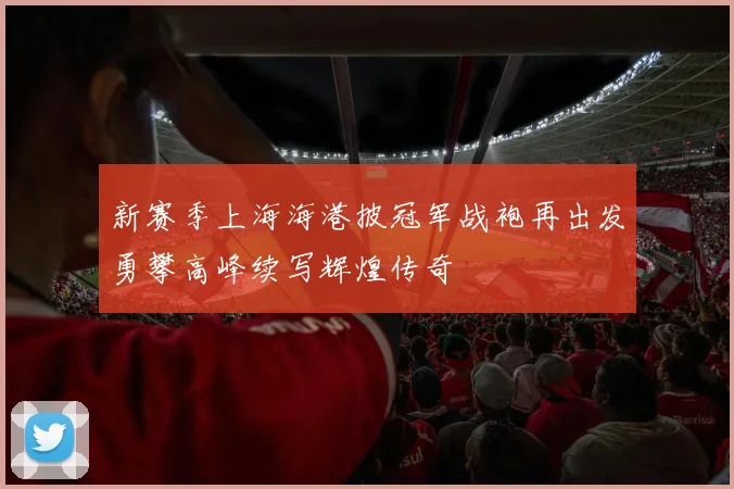 新赛季上海海港披冠军战袍再出发勇攀高峰续写辉煌传奇
