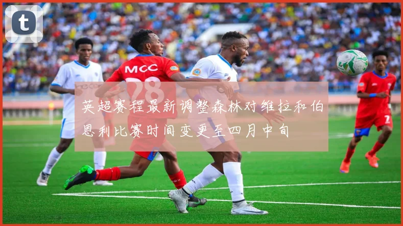 英超赛程最新调整森林对维拉和伯恩利比赛时间变更至四月中旬