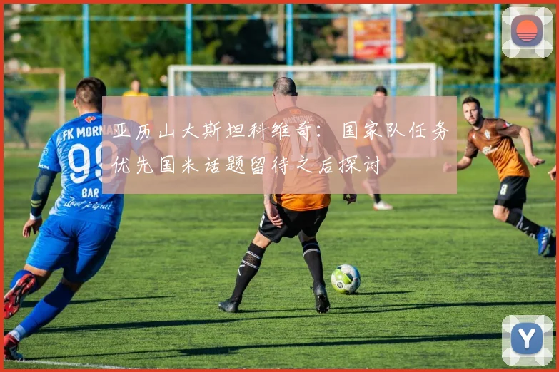 亚历山大斯坦科维奇：国家队任务优先国米话题留待之后探讨