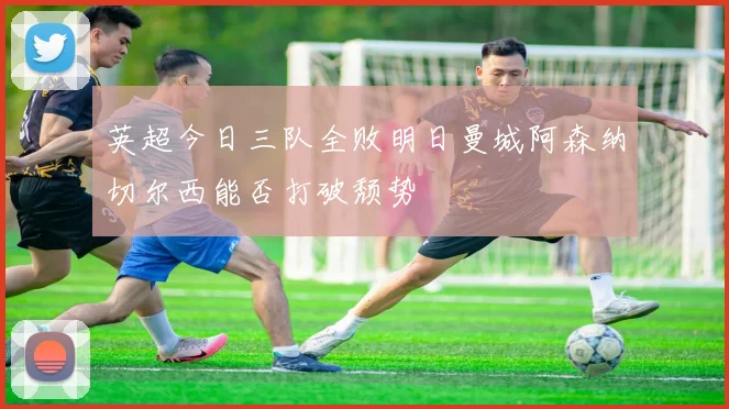 英超今日三队全败明日曼城阿森纳切尔西能否打破颓势