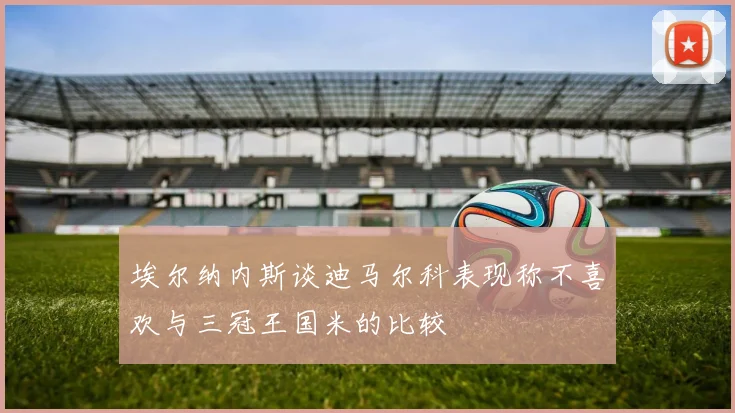 埃尔纳内斯谈迪马尔科表现称不喜欢与三冠王国米的比较