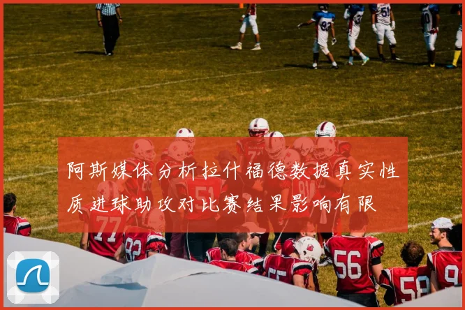 阿斯媒体分析拉什福德数据真实性质进球助攻对比赛结果影响有限