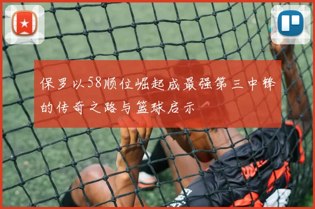 保罗以58顺位崛起成最强第三中锋的传奇之路与篮球启示