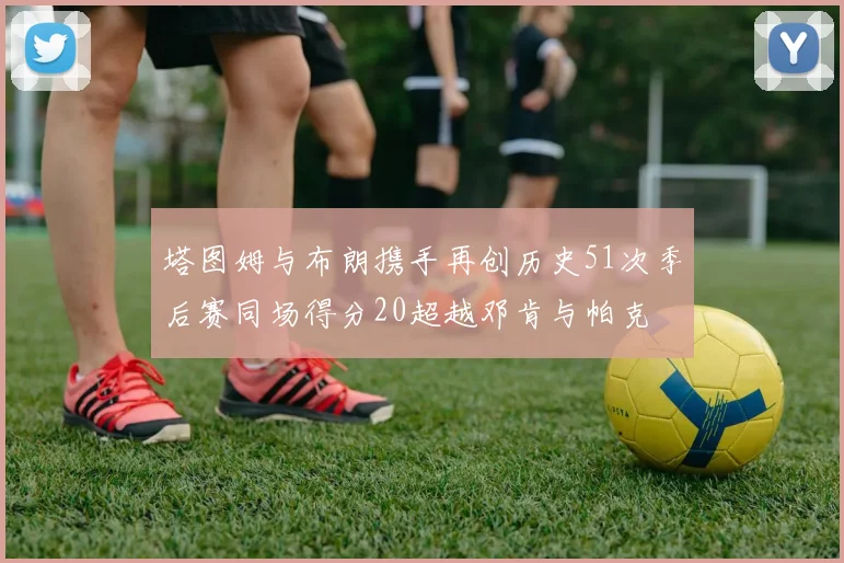 塔图姆与布朗携手再创历史51次季后赛同场得分20超越邓肯与帕克