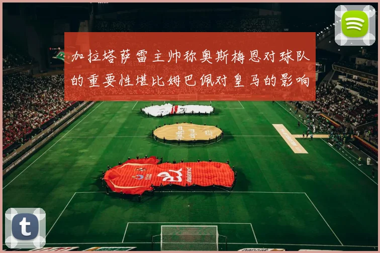 加拉塔萨雷主帅称奥斯梅恩对球队的重要性堪比姆巴佩对皇马的影响