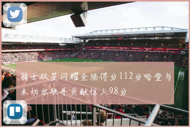 骑士双星闪耀全场得分112分哈登与米切尔联手贡献惊人98分