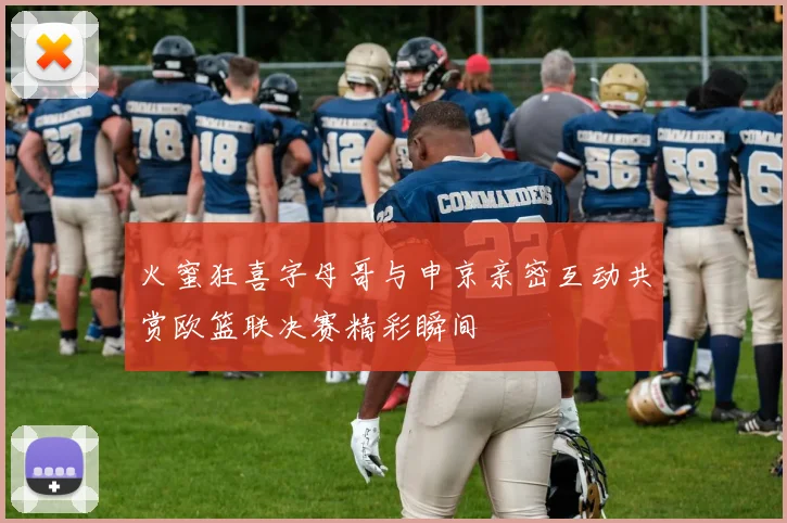 火蜜狂喜字母哥与申京亲密互动共赏欧篮联决赛精彩瞬间