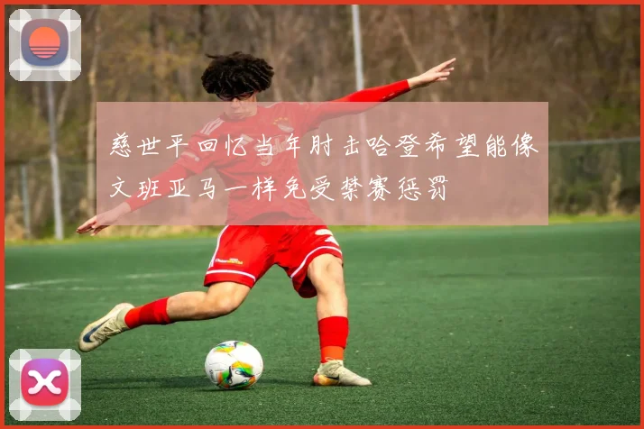 慈世平回忆当年肘击哈登希望能像文班亚马一样免受禁赛惩罚