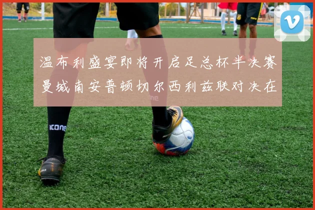 温布利盛宴即将开启足总杯半决赛曼城南安普顿切尔西利兹联对决在即
