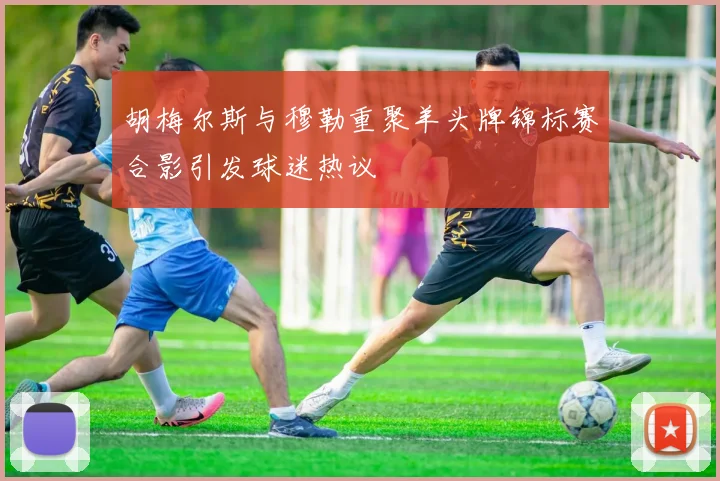 胡梅尔斯与穆勒重聚羊头牌锦标赛合影引发球迷热议
