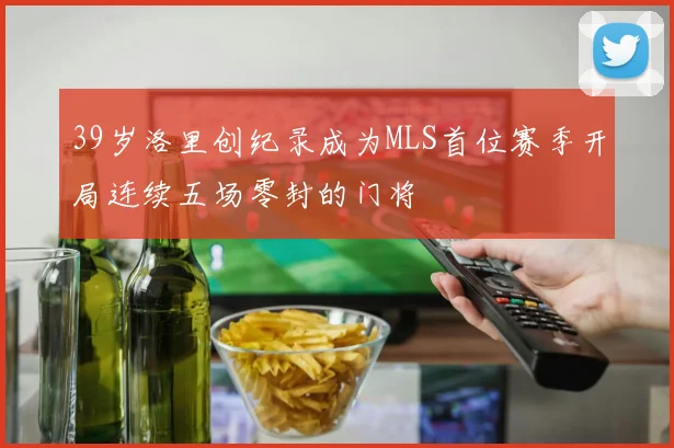 39岁洛里创纪录成为MLS首位赛季开局连续五场零封的门将