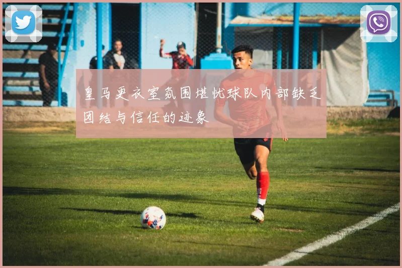 皇马更衣室氛围堪忧球队内部缺乏团结与信任的迹象
