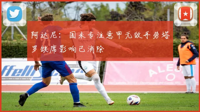 阿达尼：国米专注意甲无敌手劳塔罗缺席影响已消除