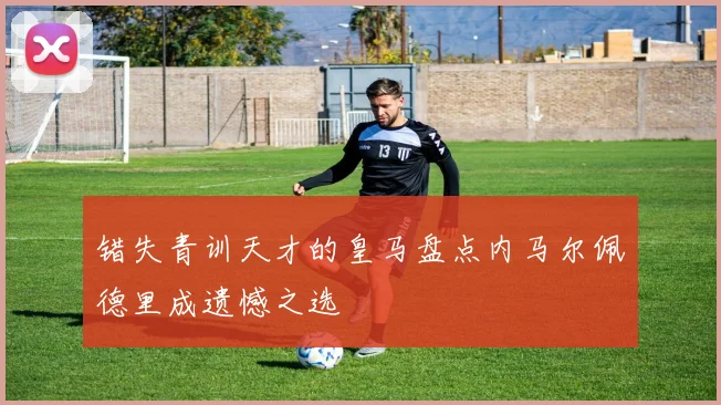 错失青训天才的皇马盘点内马尔佩德里成遗憾之选