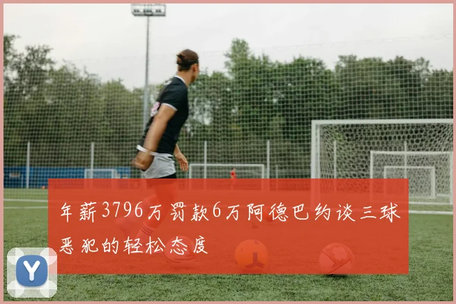 年薪3796万罚款6万阿德巴约谈三球恶犯的轻松态度