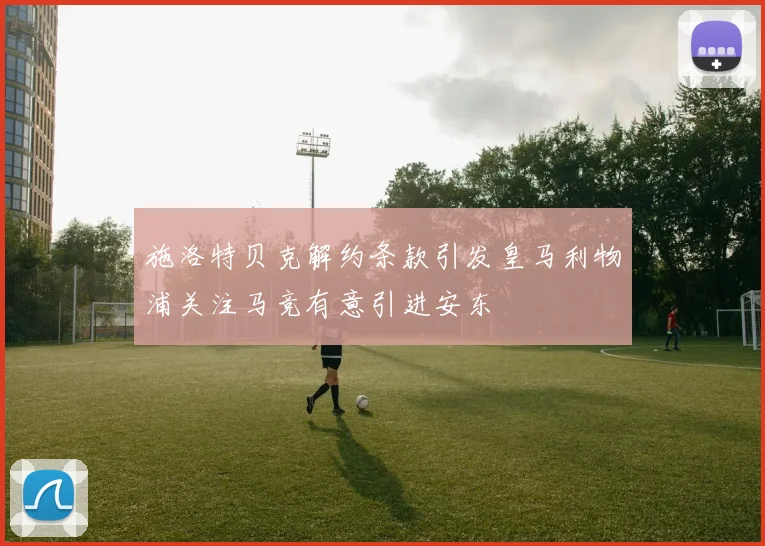 施洛特贝克解约条款引发皇马利物浦关注马竞有意引进安东