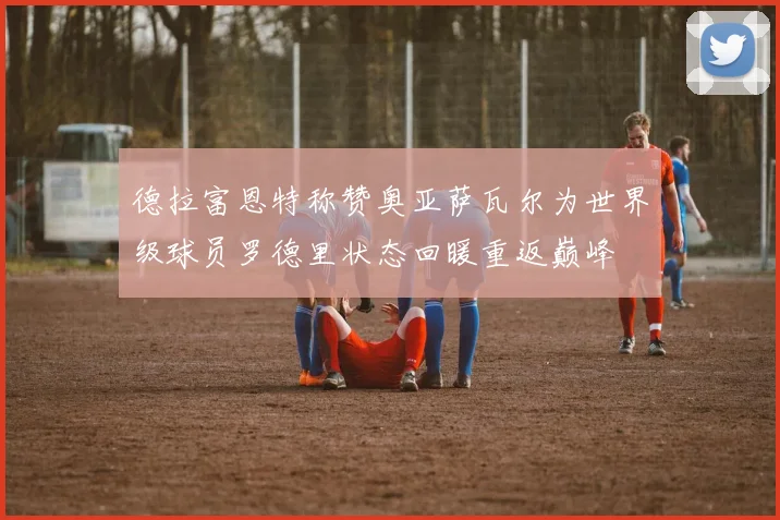 德拉富恩特称赞奥亚萨瓦尔为世界级球员罗德里状态回暖重返巅峰