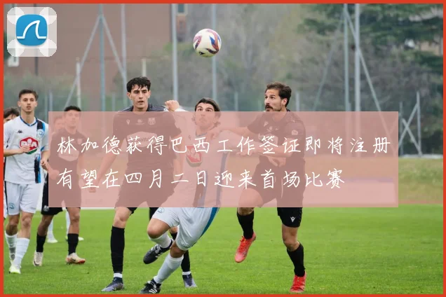 林加德获得巴西工作签证即将注册有望在四月二日迎来首场比赛