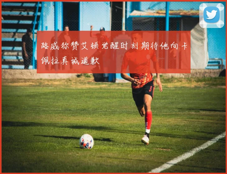 路威称赞艾顿觉醒时刻期待他向卡佩拉真诚道歉